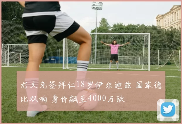 尤文免签拜仁18岁伊尔迪兹 国家德比双响 身价飙至4000万欧